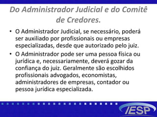 Do Administrador Judicial e do Comitê
de Credores.
• O Administrador Judicial, se necessário, poderá
ser auxiliado por profissionais ou empresas
especializadas, desde que autorizado pelo juiz.
• O Administrador pode ser uma pessoa física ou
jurídica e, necessariamente, deverá gozar da
confiança do juiz. Geralmente são escolhidos
profissionais advogados, economistas,
administradores de empresas, contador ou
pessoa jurídica especializada.
 