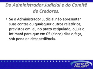 Do Administrador Judicial e do Comitê
de Credores.
• Se o Administrador Judicial não apresentar
suas contas ou quaisquer outros relatórios,
previstos em lei, no prazo estipulado, o juiz o
intimará para que em 05 (cinco) dias o faça,
sob pena de desobediência.
 