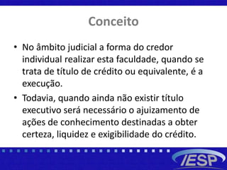 Conceito
• No âmbito judicial a forma do credor
individual realizar esta faculdade, quando se
trata de título de crédito ou equivalente, é a
execução.
• Todavia, quando ainda não existir título
executivo será necessário o ajuizamento de
ações de conhecimento destinadas a obter
certeza, liquidez e exigibilidade do crédito.
 