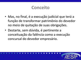Conceito
• Mas, no final, é a execução judicial que terá a
função de transformar patrimônio do devedor
no meio de quitação de suas obrigações.
• Destarte, sem dúvida, é pertinente a
conceituação da falência como a execução
concursal do devedor empresário.
 