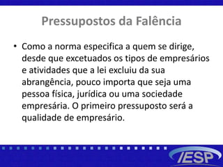 Pressupostos da Falência
• Como a norma especifica a quem se dirige,
desde que excetuados os tipos de empresários
e atividades que a lei excluiu da sua
abrangência, pouco importa que seja uma
pessoa física, jurídica ou uma sociedade
empresária. O primeiro pressuposto será a
qualidade de empresário.
 