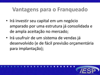 Vantagens para o Franqueado
• Irá investir seu capital em um negócio
amparado por uma estrutura já consolidada e
de ampla aceitação no mercado;
• Irá usufruir de um sistema de vendas já
desenvolvido (e de fácil previsão orçamentária
para implantação);
 