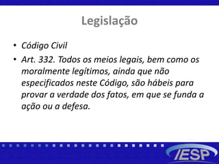 Legislação
• Código Civil
• Art. 332. Todos os meios legais, bem como os
moralmente legítimos, ainda que não
especificados neste Código, são hábeis para
provar a verdade dos fatos, em que se funda a
ação ou a defesa.
 