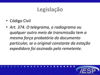 Legislação
• Código Civil
• Art. 374. O telegrama, o radiograma ou
qualquer outro meio de transmissão tem a
mesma força probatória do documento
particular, se o original constante da estação
expedidora foi assinado pelo remetente.
 