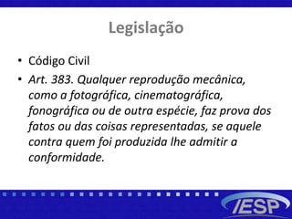 Legislação
• Código Civil
• Art. 383. Qualquer reprodução mecânica,
como a fotográfica, cinematográfica,
fonográfica ou de outra espécie, faz prova dos
fatos ou das coisas representadas, se aquele
contra quem foi produzida lhe admitir a
conformidade.
 