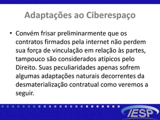 Adaptações ao Ciberespaço
• Convém frisar preliminarmente que os
contratos firmados pela internet não perdem
sua força de vinculação em relação às partes,
tampouco são considerados atípicos pelo
Direito. Suas peculiaridades apenas sofrem
algumas adaptações naturais decorrentes da
desmaterialização contratual como veremos a
seguir.
 