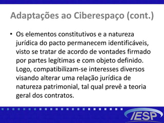 Adaptações ao Ciberespaço (cont.)
• Os elementos constitutivos e a natureza
jurídica do pacto permanecem identificáveis,
visto se tratar de acordo de vontades firmado
por partes legítimas e com objeto definido.
Logo, compatibilizam-se interesses diversos
visando alterar uma relação jurídica de
natureza patrimonial, tal qual prevê a teoria
geral dos contratos.
 