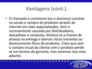 Vantagens (cont.)
• O chamado e-commerce (ou e-business) consiste
na venda e compra de produtos através da
internet em sites especializados. Sem o
inconveniente causado por distribuidores,
atacadistas e varejistas, diminui-se a chance de
atrasos na entrega e demais riscos inerentes ao
deslocamento físico de produtos. Claro que sem
o contato visual do cliente com o produto perde-
se em termos de garantia, mas veremos isso mais
adiante.
 