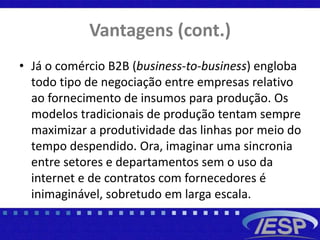 Vantagens (cont.)
• Já o comércio B2B (business-to-business) engloba
todo tipo de negociação entre empresas relativo
ao fornecimento de insumos para produção. Os
modelos tradicionais de produção tentam sempre
maximizar a produtividade das linhas por meio do
tempo despendido. Ora, imaginar uma sincronia
entre setores e departamentos sem o uso da
internet e de contratos com fornecedores é
inimaginável, sobretudo em larga escala.
 