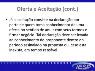 Oferta e Aceitação (cont.)
• Já a aceitação consiste na declaração por
parte de quem toma conhecimento de uma
oferta no sentido de anuir com seus termos e
firmar negócio. Tal declaração deve ser levada
ao conhecimento do proponente dentro do
período assinalado na proposta ou, caso esta
inexista, em tempo razoável.
 