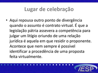 Lugar de celebração
• Aqui repousa outro ponto de divergência
quando o assunto é contrato virtual. É que a
legislação pátria assevera a competência para
julgar um litígio oriundo de uma relação
jurídica é aquela em que residir o proponente.
Acontece que nem sempre é possível
identificar a procedência de uma proposta
feita virtualmente.
 
