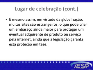 Lugar de celebração (cont.)
• E mesmo assim, em virtude da globalização,
muitos sites são estrangeiros, o que pode criar
um embaraço ainda maior para proteger um
eventual adquirente de produto ou serviço
pela internet, ainda que a legislação garanta
esta proteção em tese.
 
