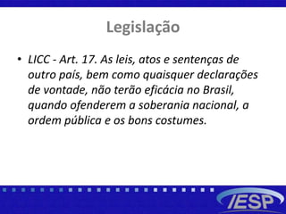 Legislação
• LICC - Art. 17. As leis, atos e sentenças de
outro país, bem como quaisquer declarações
de vontade, não terão eficácia no Brasil,
quando ofenderem a soberania nacional, a
ordem pública e os bons costumes.
 