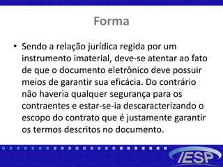 Forma
• Sendo a relação jurídica regida por um
instrumento imaterial, deve-se atentar ao fato
de que o documento eletrônico deve possuir
meios de garantir sua eficácia. Do contrário
não haveria qualquer segurança para os
contraentes e estar-se-ia descaracterizando o
escopo do contrato que é justamente garantir
os termos descritos no documento.
 