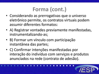 Forma (cont.)
• Considerando as prerrogativas que o universo
eletrônico permite, os contratos virtuais podem
assumir diferentes formatos:
• A) Registrar vontades previamente manifestadas,
instrumentalizando-as;
• B) Formar um vínculo com participação
instantânea das partes;
• C) Confirmar intenções manifestadas por
interação do indivíduo com serviços e produtos
anunciados na rede (contrato de adesão).
 