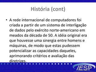 História (cont)
• A rede internacional de computadores foi
criada a partir de um sistema de interligação
de dados pelo exército norte-americano em
meados da década de 50. A idéia original era
que houvesse uma sinergia entre homens e
máquinas, de modo que estas pudessem
potencializar as capacidades daqueles,
aprimorando critérios e avaliação das
diretrizes.
 