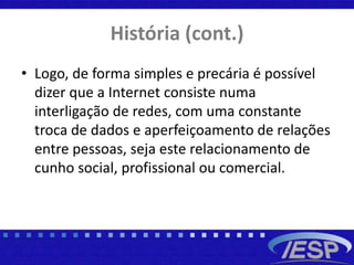 História (cont.)
• Logo, de forma simples e precária é possível
dizer que a Internet consiste numa
interligação de redes, com uma constante
troca de dados e aperfeiçoamento de relações
entre pessoas, seja este relacionamento de
cunho social, profissional ou comercial.
 