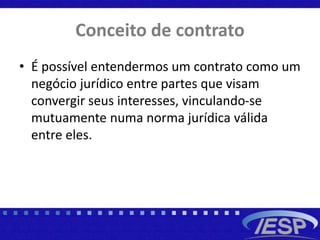 Conceito de contrato
• É possível entendermos um contrato como um
negócio jurídico entre partes que visam
convergir seus interesses, vinculando-se
mutuamente numa norma jurídica válida
entre eles.
 