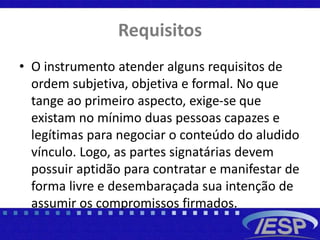 Requisitos
• O instrumento atender alguns requisitos de
ordem subjetiva, objetiva e formal. No que
tange ao primeiro aspecto, exige-se que
existam no mínimo duas pessoas capazes e
legítimas para negociar o conteúdo do aludido
vínculo. Logo, as partes signatárias devem
possuir aptidão para contratar e manifestar de
forma livre e desembaraçada sua intenção de
assumir os compromissos firmados.
 