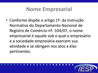 Nome Empresarial
• Conforme dispõe o artigo 1º. da Instrução
Normativa do Departamento Nacional de
Registro de Comércio nº. 104/07, o nome
empresarial é aquele sob o qual o empresário
e a sociedade empresária exercem sua
atividade e se obrigam nos atos a elas
pertinentes.
 
