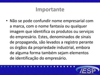 Importante
• Não se pode confundir nome empresarial com
a marca, com o nome fantasia ou qualquer
imagem que identifica os produtos ou serviços
do empresário. Estes, denominados de sinais
de propaganda, são levados a registro perante
os órgãos da propriedade industrial, embora
de alguma forma também sejam elementos
de identificação do empresário.
 