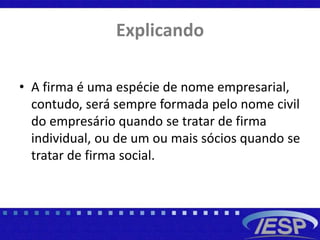 Explicando
• A firma é uma espécie de nome empresarial,
contudo, será sempre formada pelo nome civil
do empresário quando se tratar de firma
individual, ou de um ou mais sócios quando se
tratar de firma social.
 