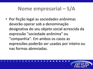 Nome empresarial – S/A
• Por ficção legal as sociedades anônimas
deverão operar sob a denominação
designativa do seu objeto social acrescida da
expressão "sociedade anônima" ou
"companhia". Em ambos os casos as
expressões poderão ser usadas por inteiro ou
nas formas abreviadas.
 