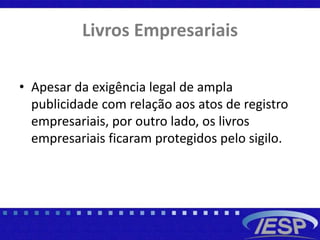 Livros Empresariais
• Apesar da exigência legal de ampla
publicidade com relação aos atos de registro
empresariais, por outro lado, os livros
empresariais ficaram protegidos pelo sigilo.
 