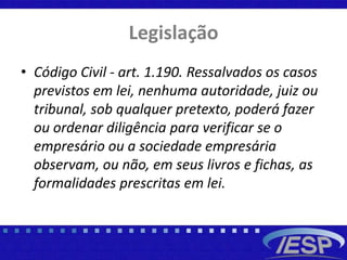 Legislação
• Código Civil - art. 1.190. Ressalvados os casos
previstos em lei, nenhuma autoridade, juiz ou
tribunal, sob qualquer pretexto, poderá fazer
ou ordenar diligência para verificar se o
empresário ou a sociedade empresária
observam, ou não, em seus livros e fichas, as
formalidades prescritas em lei.
 