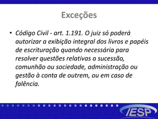 Exceções
• Código Civil - art. 1.191. O juiz só poderá
autorizar a exibição integral dos livros e papéis
de escrituração quando necessária para
resolver questões relativas a sucessão,
comunhão ou sociedade, administração ou
gestão à conta de outrem, ou em caso de
falência.
 