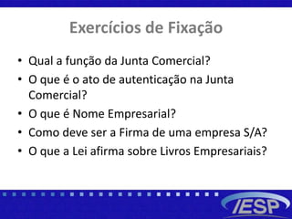 Exercícios de Fixação
• Qual a função da Junta Comercial?
• O que é o ato de autenticação na Junta
Comercial?
• O que é Nome Empresarial?
• Como deve ser a Firma de uma empresa S/A?
• O que a Lei afirma sobre Livros Empresariais?
 