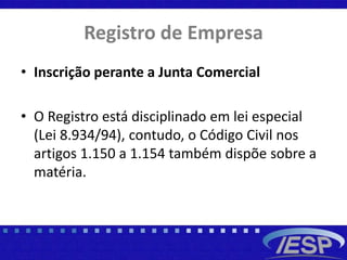Registro de Empresa
• Inscrição perante a Junta Comercial
• O Registro está disciplinado em lei especial
(Lei 8.934/94), contudo, o Código Civil nos
artigos 1.150 a 1.154 também dispõe sobre a
matéria.
 