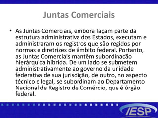 Juntas Comerciais
• As Juntas Comerciais, embora façam parte da
estrutura administrativa dos Estados, executam e
administraram os registros que são regidos por
normas e diretrizes de âmbito federal. Portanto,
as Juntas Comerciais mantêm subordinação
hierárquica híbrida. De um lado se submetem
administrativamente ao governo da unidade
federativa de sua jurisdição, de outro, no aspecto
técnico e legal, se subordinam ao Departamento
Nacional de Registro de Comércio, que é órgão
federal.
 
