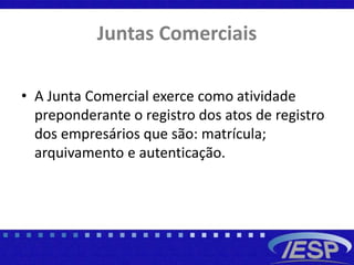 Juntas Comerciais
• A Junta Comercial exerce como atividade
preponderante o registro dos atos de registro
dos empresários que são: matrícula;
arquivamento e autenticação.
 