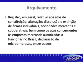 Arquivamento
• Registro, em geral, relativo aos atos de
constituição; alteração; dissolução e extinção
de firmas individuais, sociedades mercantis e
cooperativas, bem como os atos concernentes
às empresas mercantis autorizadas a
funcionar no Brasil; declaração de
microempresas, entre outros.
 
