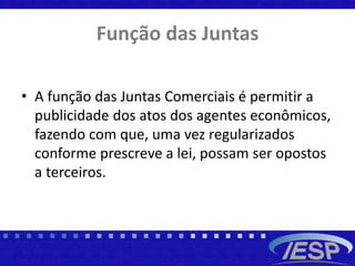 Função das Juntas
• A função das Juntas Comerciais é permitir a
publicidade dos atos dos agentes econômicos,
fazendo com que, uma vez regularizados
conforme prescreve a lei, possam ser opostos
a terceiros.
 