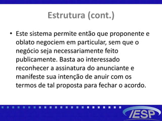 Estrutura (cont.)
• Este sistema permite então que proponente e
oblato negociem em particular, sem que o
negócio seja necessariamente feito
publicamente. Basta ao interessado
reconhecer a assinatura do anunciante e
manifeste sua intenção de anuir com os
termos de tal proposta para fechar o acordo.
 