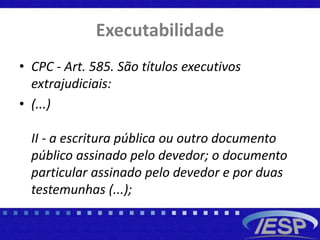 Executabilidade
• CPC - Art. 585. São títulos executivos
extrajudiciais:
• (...)
II - a escritura pública ou outro documento
público assinado pelo devedor; o documento
particular assinado pelo devedor e por duas
testemunhas (...);
 