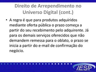 Direito de Arrependimento no
Universo Digital (cont.)
• A regra é que para produtos adquiridos
mediante oferta pública o prazo começa a
partir do seu recebimento pelo adquirente. Já
para os demais serviços oferecidos que não
demandem remessa para o oblato, o prazo se
inicia a partir do e-mail de confirmação do
negócio.
 