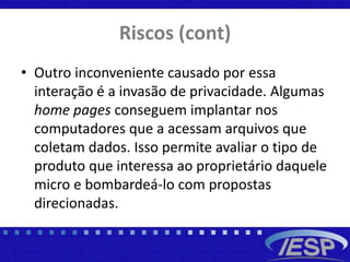 Riscos (cont)
• Outro inconveniente causado por essa
interação é a invasão de privacidade. Algumas
home pages conseguem implantar nos
computadores que a acessam arquivos que
coletam dados. Isso permite avaliar o tipo de
produto que interessa ao proprietário daquele
micro e bombardeá-lo com propostas
direcionadas.
 