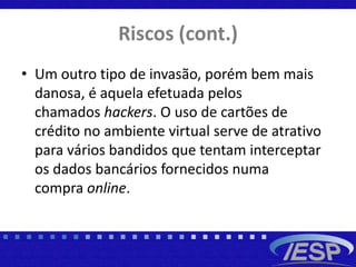 Riscos (cont.)
• Um outro tipo de invasão, porém bem mais
danosa, é aquela efetuada pelos
chamados hackers. O uso de cartões de
crédito no ambiente virtual serve de atrativo
para vários bandidos que tentam interceptar
os dados bancários fornecidos numa
compra online.
 