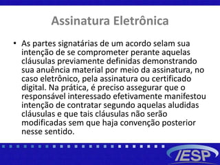 Assinatura Eletrônica
• As partes signatárias de um acordo selam sua
intenção de se comprometer perante aquelas
cláusulas previamente definidas demonstrando
sua anuência material por meio da assinatura, no
caso eletrônico, pela assinatura ou certificado
digital. Na prática, é preciso assegurar que o
responsável interessado efetivamente manifestou
intenção de contratar segundo aquelas aludidas
cláusulas e que tais cláusulas não serão
modificadas sem que haja convenção posterior
nesse sentido.
 