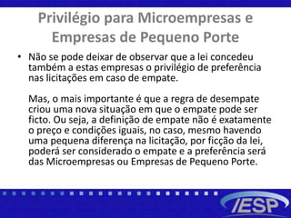 Privilégio para Microempresas e
Empresas de Pequeno Porte
• Não se pode deixar de observar que a lei concedeu
também a estas empresas o privilégio de preferência
nas licitações em caso de empate.
Mas, o mais importante é que a regra de desempate
criou uma nova situação em que o empate pode ser
ficto. Ou seja, a definição de empate não é exatamente
o preço e condições iguais, no caso, mesmo havendo
uma pequena diferença na licitação, por ficção da lei,
poderá ser considerado o empate e a preferência será
das Microempresas ou Empresas de Pequeno Porte.
 