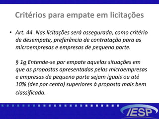 Critérios para empate em licitações
• Art. 44. Nas licitações será assegurada, como critério
de desempate, preferência de contratação para as
microempresas e empresas de pequeno porte.
§ 1o Entende-se por empate aquelas situações em
que as propostas apresentadas pelas microempresas
e empresas de pequeno porte sejam iguais ou até
10% (dez por cento) superiores à proposta mais bem
classificada.
 