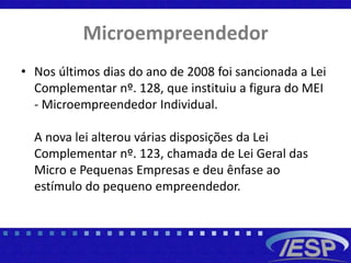Microempreendedor
• Nos últimos dias do ano de 2008 foi sancionada a Lei
Complementar nº. 128, que instituiu a figura do MEI
- Microempreendedor Individual.
A nova lei alterou várias disposições da Lei
Complementar nº. 123, chamada de Lei Geral das
Micro e Pequenas Empresas e deu ênfase ao
estímulo do pequeno empreendedor.
 
