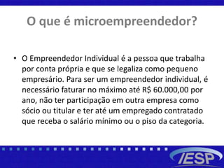 O que é microempreendedor?
• O Empreendedor Individual é a pessoa que trabalha
por conta própria e que se legaliza como pequeno
empresário. Para ser um empreendedor individual, é
necessário faturar no máximo até R$ 60.000,00 por
ano, não ter participação em outra empresa como
sócio ou titular e ter até um empregado contratado
que receba o salário mínimo ou o piso da categoria.
 