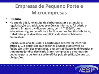 Empresas de Pequeno Porte e
Microempresas
• Histórico
• No ano de 1984, no intuito de desburocratizar e estimular a
regularização das atividades econômicas informais, foi criado o
primeiro Estatuto da Microempresa, Lei nº. 7.256/84, que
estabeleceu alguns benefícios e facilidades nos âmbitos tributário,
trabalhista, previdenciário, creditício e de desenvolvimento
empresarial.
Depois, já no ano de 1988, a Constituição Federal fez inserir no
artigo 179, a disposição que impunha à União e aos entes da
federação, além dos municípios, a responsabilidade de diferenciar o
tratamento jurídico destinado às microempresas e empresas de
pequeno porte de forma a estimulá-las pela simplificação de suas
obrigações.
 