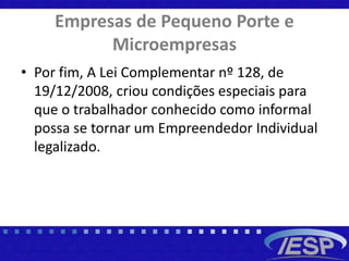 Empresas de Pequeno Porte e
Microempresas
• Por fim, A Lei Complementar nº 128, de
19/12/2008, criou condições especiais para
que o trabalhador conhecido como informal
possa se tornar um Empreendedor Individual
legalizado.
 