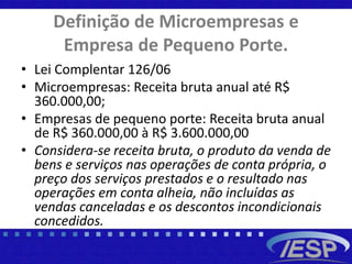 Definição de Microempresas e
Empresa de Pequeno Porte.
• Lei Complentar 126/06
• Microempresas: Receita bruta anual até R$
360.000,00;
• Empresas de pequeno porte: Receita bruta anual
de R$ 360.000,00 à R$ 3.600.000,00
• Considera-se receita bruta, o produto da venda de
bens e serviços nas operações de conta própria, o
preço dos serviços prestados e o resultado nas
operações em conta alheia, não incluídas as
vendas canceladas e os descontos incondicionais
concedidos.
 