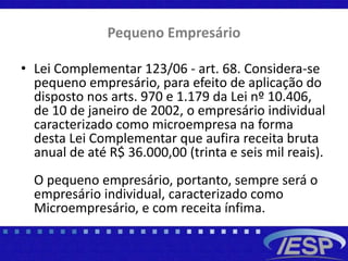 Pequeno Empresário
• Lei Complementar 123/06 - art. 68. Considera-se
pequeno empresário, para efeito de aplicação do
disposto nos arts. 970 e 1.179 da Lei nº 10.406,
de 10 de janeiro de 2002, o empresário individual
caracterizado como microempresa na forma
desta Lei Complementar que aufira receita bruta
anual de até R$ 36.000,00 (trinta e seis mil reais).
O pequeno empresário, portanto, sempre será o
empresário individual, caracterizado como
Microempresário, e com receita ínfima.
 
